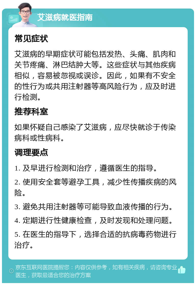 艾滋病就医指南 常见症状 艾滋病的早期症状可能包括发热、头痛、肌肉和关节疼痛、淋巴结肿大等。这些症状与其他疾病相似，容易被忽视或误诊。因此，如果有不安全的性行为或共用注射器等高风险行为，应及时进行检测。 推荐科室 如果怀疑自己感染了艾滋病，应尽快就诊于传染病科或性病科。 调理要点 1. 及早进行检测和治疗，遵循医生的指导。 2. 使用安全套等避孕工具，减少性传播疾病的风险。 3. 避免共用注射器等可能导致血液传播的行为。 4. 定期进行性健康检查，及时发现和处理问题。 5. 在医生的指导下，选择合适的抗病毒药物进行治疗。