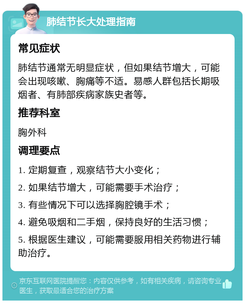 肺结节长大处理指南 常见症状 肺结节通常无明显症状，但如果结节增大，可能会出现咳嗽、胸痛等不适。易感人群包括长期吸烟者、有肺部疾病家族史者等。 推荐科室 胸外科 调理要点 1. 定期复查，观察结节大小变化； 2. 如果结节增大，可能需要手术治疗； 3. 有些情况下可以选择胸腔镜手术； 4. 避免吸烟和二手烟，保持良好的生活习惯； 5. 根据医生建议，可能需要服用相关药物进行辅助治疗。