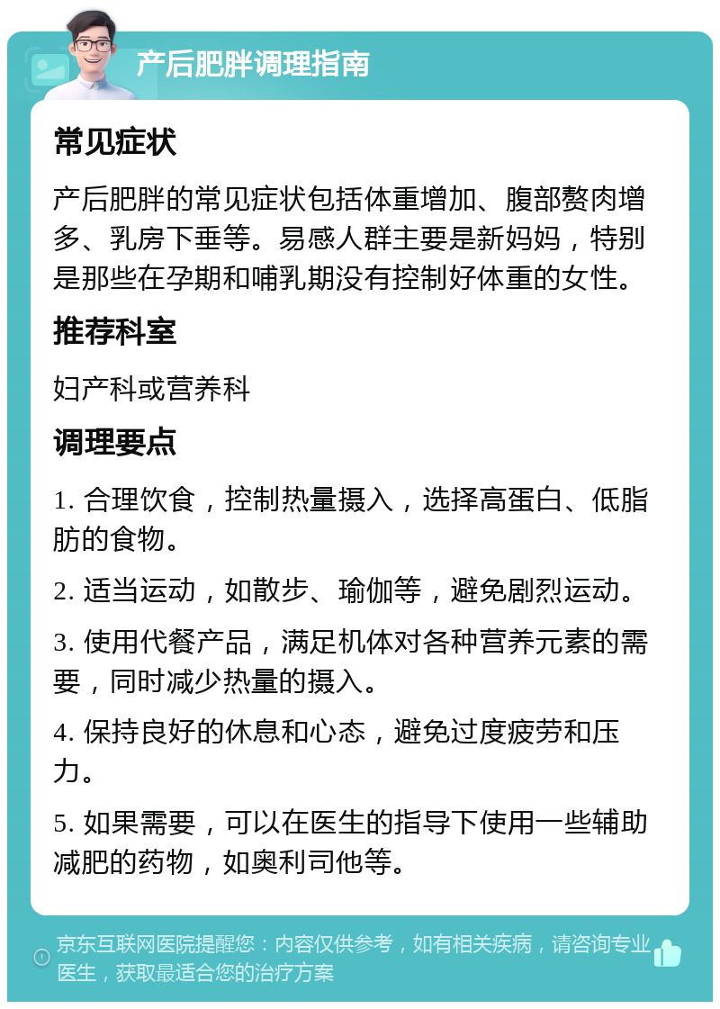 产后肥胖调理指南 常见症状 产后肥胖的常见症状包括体重增加、腹部赘肉增多、乳房下垂等。易感人群主要是新妈妈，特别是那些在孕期和哺乳期没有控制好体重的女性。 推荐科室 妇产科或营养科 调理要点 1. 合理饮食，控制热量摄入，选择高蛋白、低脂肪的食物。 2. 适当运动，如散步、瑜伽等，避免剧烈运动。 3. 使用代餐产品，满足机体对各种营养元素的需要，同时减少热量的摄入。 4. 保持良好的休息和心态，避免过度疲劳和压力。 5. 如果需要，可以在医生的指导下使用一些辅助减肥的药物，如奥利司他等。