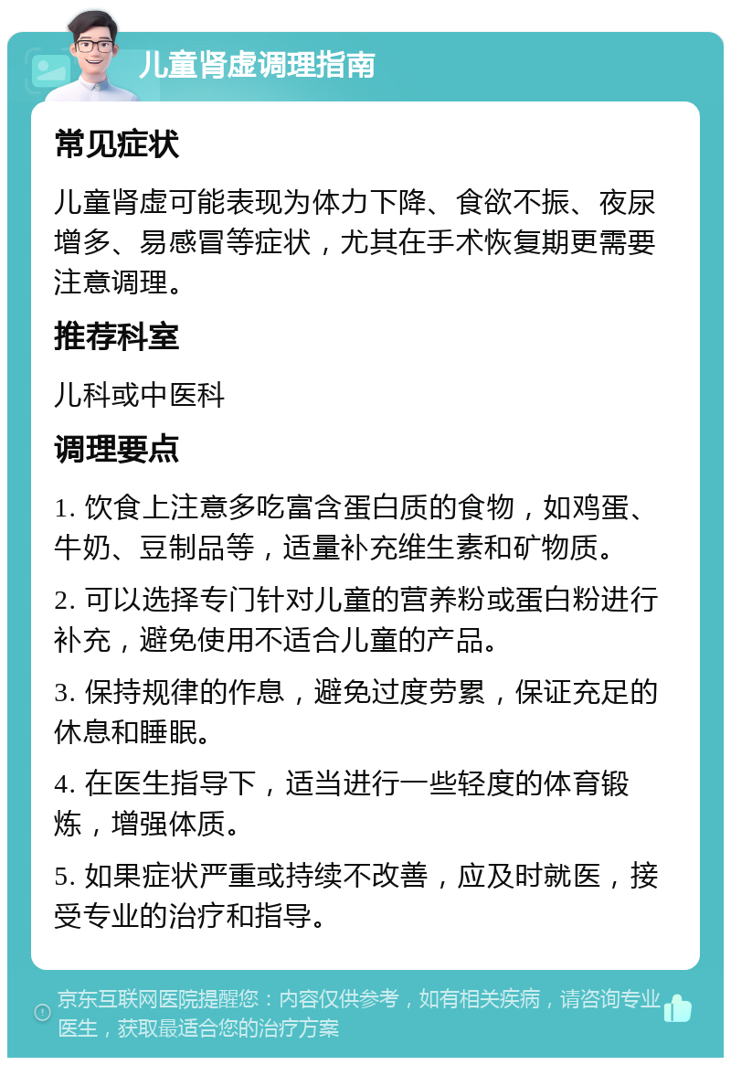 儿童肾虚调理指南 常见症状 儿童肾虚可能表现为体力下降、食欲不振、夜尿增多、易感冒等症状，尤其在手术恢复期更需要注意调理。 推荐科室 儿科或中医科 调理要点 1. 饮食上注意多吃富含蛋白质的食物，如鸡蛋、牛奶、豆制品等，适量补充维生素和矿物质。 2. 可以选择专门针对儿童的营养粉或蛋白粉进行补充，避免使用不适合儿童的产品。 3. 保持规律的作息，避免过度劳累，保证充足的休息和睡眠。 4. 在医生指导下，适当进行一些轻度的体育锻炼，增强体质。 5. 如果症状严重或持续不改善，应及时就医，接受专业的治疗和指导。