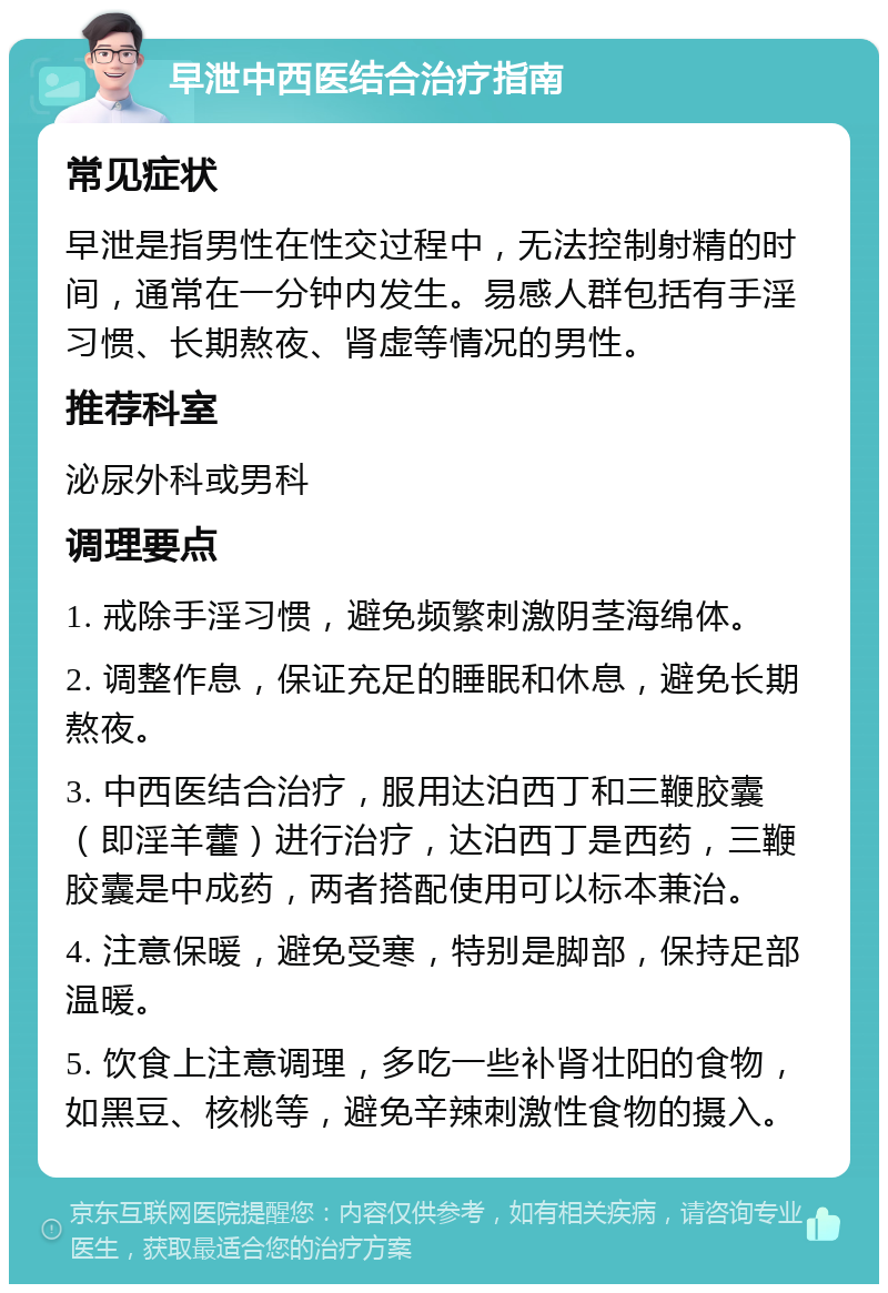 早泄中西医结合治疗指南 常见症状 早泄是指男性在性交过程中，无法控制射精的时间，通常在一分钟内发生。易感人群包括有手淫习惯、长期熬夜、肾虚等情况的男性。 推荐科室 泌尿外科或男科 调理要点 1. 戒除手淫习惯，避免频繁刺激阴茎海绵体。 2. 调整作息，保证充足的睡眠和休息，避免长期熬夜。 3. 中西医结合治疗，服用达泊西丁和三鞭胶囊（即淫羊藿）进行治疗，达泊西丁是西药，三鞭胶囊是中成药，两者搭配使用可以标本兼治。 4. 注意保暖，避免受寒，特别是脚部，保持足部温暖。 5. 饮食上注意调理，多吃一些补肾壮阳的食物，如黑豆、核桃等，避免辛辣刺激性食物的摄入。