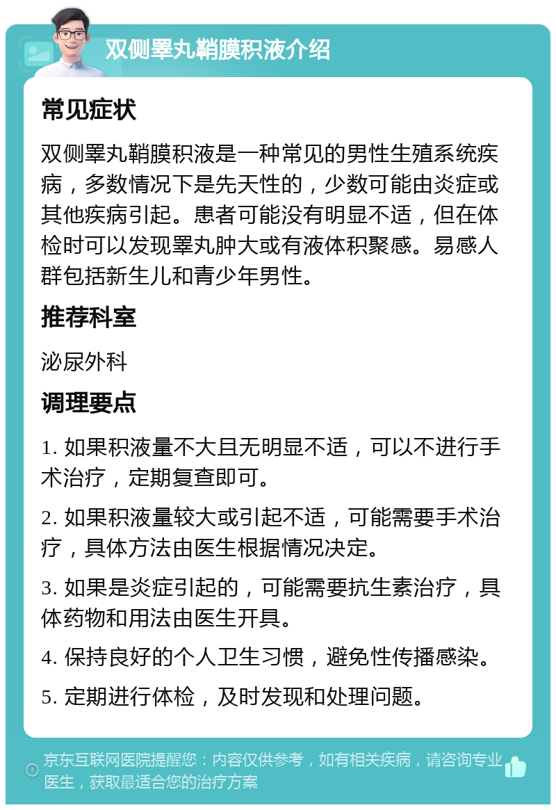 双侧睪丸鞘膜积液介绍 常见症状 双侧睪丸鞘膜积液是一种常见的男性生殖系统疾病，多数情况下是先天性的，少数可能由炎症或其他疾病引起。患者可能没有明显不适，但在体检时可以发现睪丸肿大或有液体积聚感。易感人群包括新生儿和青少年男性。 推荐科室 泌尿外科 调理要点 1. 如果积液量不大且无明显不适，可以不进行手术治疗，定期复查即可。 2. 如果积液量较大或引起不适，可能需要手术治疗，具体方法由医生根据情况决定。 3. 如果是炎症引起的，可能需要抗生素治疗，具体药物和用法由医生开具。 4. 保持良好的个人卫生习惯，避免性传播感染。 5. 定期进行体检，及时发现和处理问题。