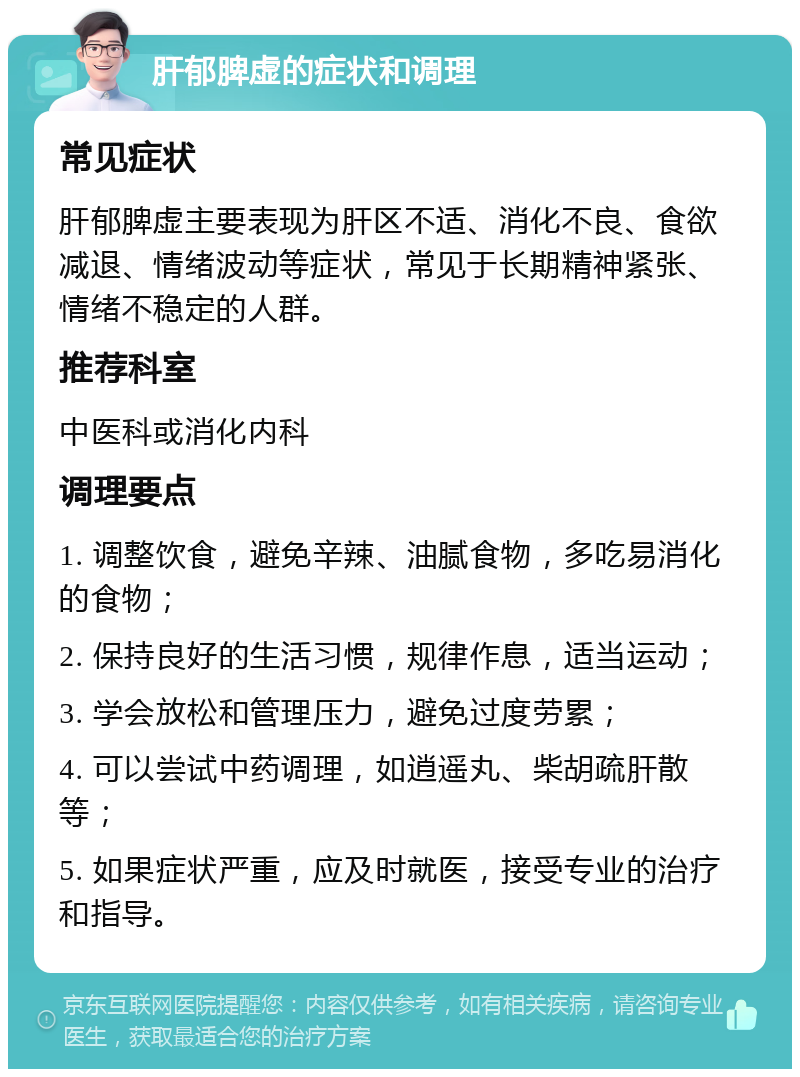 肝郁脾虚的症状和调理 常见症状 肝郁脾虚主要表现为肝区不适、消化不良、食欲减退、情绪波动等症状，常见于长期精神紧张、情绪不稳定的人群。 推荐科室 中医科或消化内科 调理要点 1. 调整饮食，避免辛辣、油腻食物，多吃易消化的食物； 2. 保持良好的生活习惯，规律作息，适当运动； 3. 学会放松和管理压力，避免过度劳累； 4. 可以尝试中药调理，如逍遥丸、柴胡疏肝散等； 5. 如果症状严重，应及时就医，接受专业的治疗和指导。