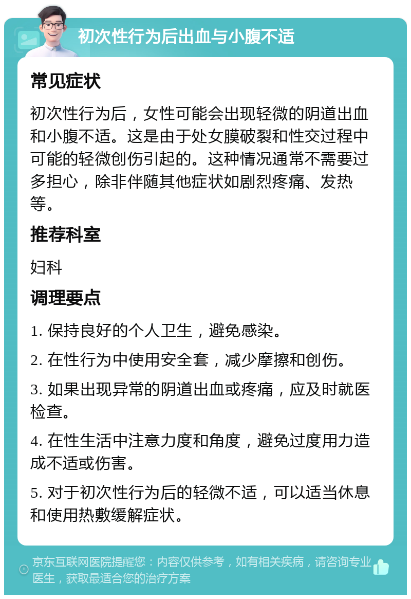 初次性行为后出血与小腹不适 常见症状 初次性行为后，女性可能会出现轻微的阴道出血和小腹不适。这是由于处女膜破裂和性交过程中可能的轻微创伤引起的。这种情况通常不需要过多担心，除非伴随其他症状如剧烈疼痛、发热等。 推荐科室 妇科 调理要点 1. 保持良好的个人卫生，避免感染。 2. 在性行为中使用安全套，减少摩擦和创伤。 3. 如果出现异常的阴道出血或疼痛，应及时就医检查。 4. 在性生活中注意力度和角度，避免过度用力造成不适或伤害。 5. 对于初次性行为后的轻微不适，可以适当休息和使用热敷缓解症状。