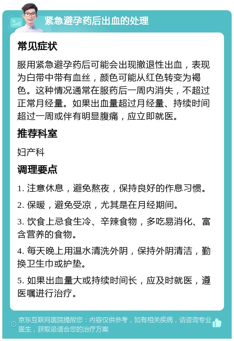 紧急避孕药后出血的处理 常见症状 服用紧急避孕药后可能会出现撤退性出血，表现为白带中带有血丝，颜色可能从红色转变为褐色。这种情况通常在服药后一周内消失，不超过正常月经量。如果出血量超过月经量、持续时间超过一周或伴有明显腹痛，应立即就医。 推荐科室 妇产科 调理要点 1. 注意休息，避免熬夜，保持良好的作息习惯。 2. 保暖，避免受凉，尤其是在月经期间。 3. 饮食上忌食生冷、辛辣食物，多吃易消化、富含营养的食物。 4. 每天晚上用温水清洗外阴，保持外阴清洁，勤换卫生巾或护垫。 5. 如果出血量大或持续时间长，应及时就医，遵医嘱进行治疗。