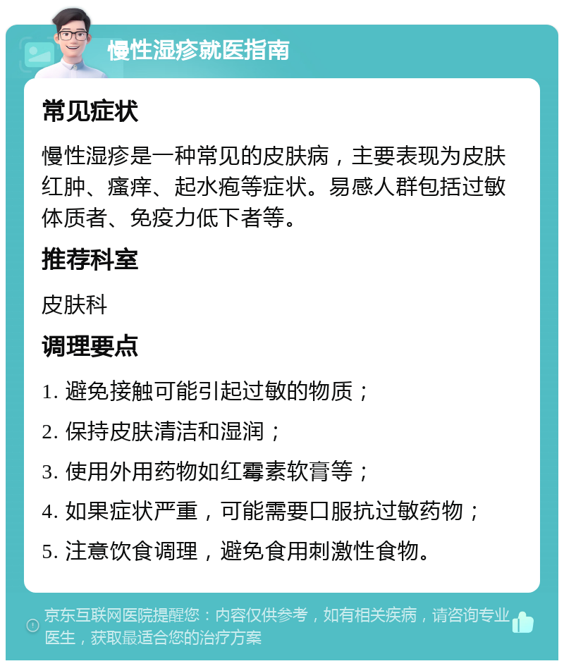 慢性湿疹就医指南 常见症状 慢性湿疹是一种常见的皮肤病，主要表现为皮肤红肿、瘙痒、起水疱等症状。易感人群包括过敏体质者、免疫力低下者等。 推荐科室 皮肤科 调理要点 1. 避免接触可能引起过敏的物质； 2. 保持皮肤清洁和湿润； 3. 使用外用药物如红霉素软膏等； 4. 如果症状严重，可能需要口服抗过敏药物； 5. 注意饮食调理，避免食用刺激性食物。