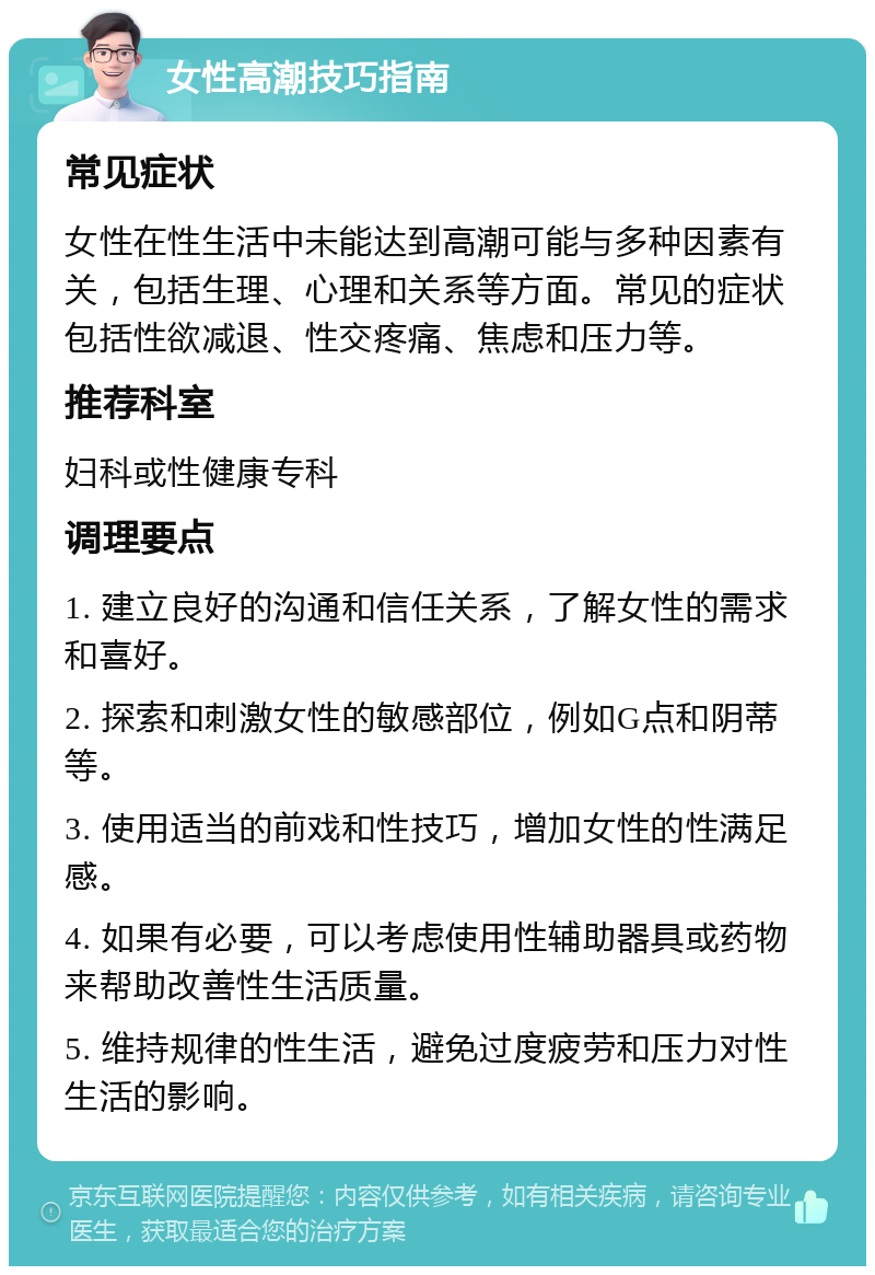 女性高潮技巧指南 常见症状 女性在性生活中未能达到高潮可能与多种因素有关，包括生理、心理和关系等方面。常见的症状包括性欲减退、性交疼痛、焦虑和压力等。 推荐科室 妇科或性健康专科 调理要点 1. 建立良好的沟通和信任关系，了解女性的需求和喜好。 2. 探索和刺激女性的敏感部位，例如G点和阴蒂等。 3. 使用适当的前戏和性技巧，增加女性的性满足感。 4. 如果有必要，可以考虑使用性辅助器具或药物来帮助改善性生活质量。 5. 维持规律的性生活，避免过度疲劳和压力对性生活的影响。