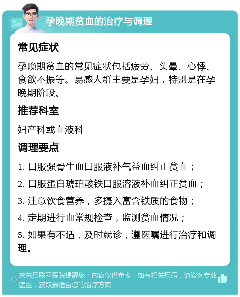 孕晚期贫血的治疗与调理 常见症状 孕晚期贫血的常见症状包括疲劳、头晕、心悸、食欲不振等。易感人群主要是孕妇，特别是在孕晚期阶段。 推荐科室 妇产科或血液科 调理要点 1. 口服强骨生血口服液补气益血纠正贫血； 2. 口服蛋白琥珀酸铁口服溶液补血纠正贫血； 3. 注意饮食营养，多摄入富含铁质的食物； 4. 定期进行血常规检查，监测贫血情况； 5. 如果有不适，及时就诊，遵医嘱进行治疗和调理。