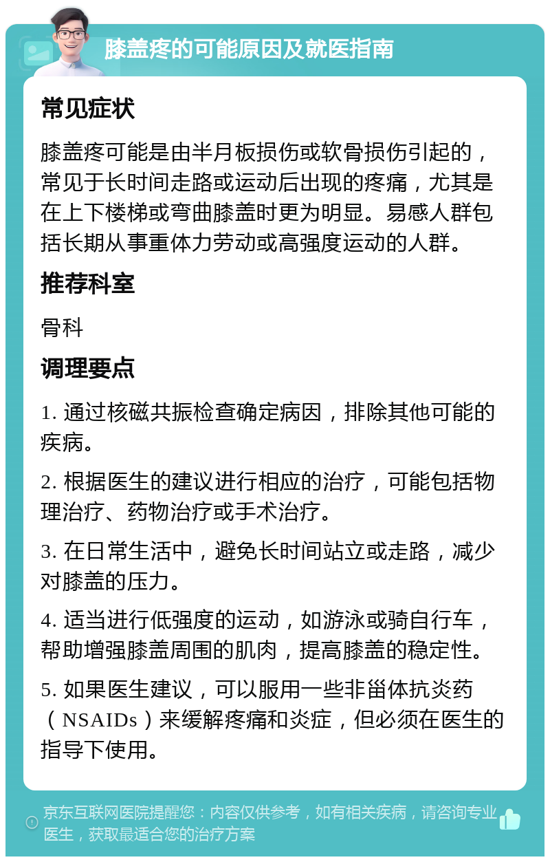 膝盖疼的可能原因及就医指南 常见症状 膝盖疼可能是由半月板损伤或软骨损伤引起的，常见于长时间走路或运动后出现的疼痛，尤其是在上下楼梯或弯曲膝盖时更为明显。易感人群包括长期从事重体力劳动或高强度运动的人群。 推荐科室 骨科 调理要点 1. 通过核磁共振检查确定病因，排除其他可能的疾病。 2. 根据医生的建议进行相应的治疗，可能包括物理治疗、药物治疗或手术治疗。 3. 在日常生活中，避免长时间站立或走路，减少对膝盖的压力。 4. 适当进行低强度的运动，如游泳或骑自行车，帮助增强膝盖周围的肌肉，提高膝盖的稳定性。 5. 如果医生建议，可以服用一些非甾体抗炎药（NSAIDs）来缓解疼痛和炎症，但必须在医生的指导下使用。