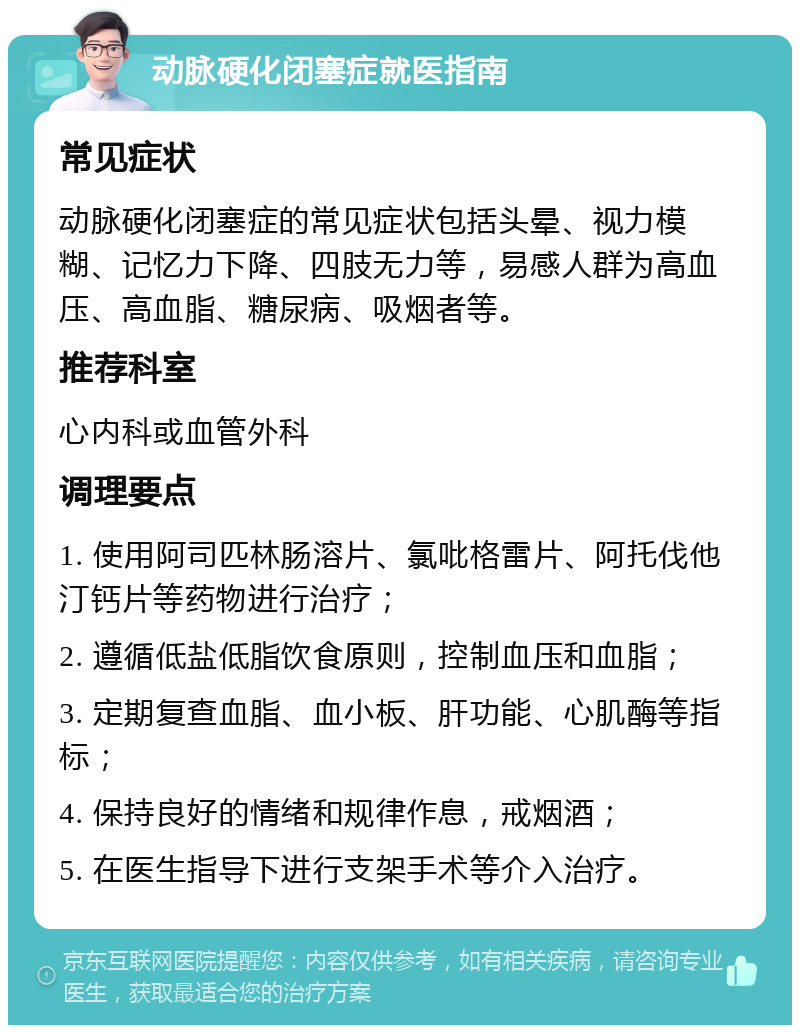 动脉硬化闭塞症就医指南 常见症状 动脉硬化闭塞症的常见症状包括头晕、视力模糊、记忆力下降、四肢无力等，易感人群为高血压、高血脂、糖尿病、吸烟者等。 推荐科室 心内科或血管外科 调理要点 1. 使用阿司匹林肠溶片、氯吡格雷片、阿托伐他汀钙片等药物进行治疗； 2. 遵循低盐低脂饮食原则，控制血压和血脂； 3. 定期复查血脂、血小板、肝功能、心肌酶等指标； 4. 保持良好的情绪和规律作息，戒烟酒； 5. 在医生指导下进行支架手术等介入治疗。