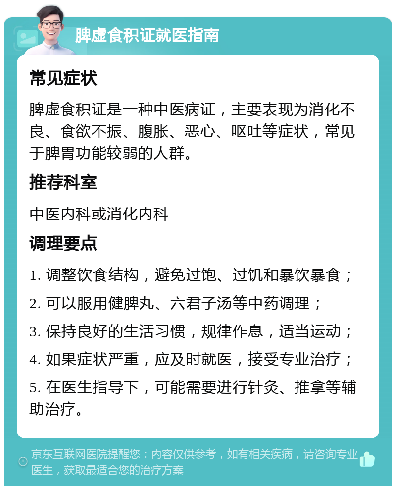 脾虚食积证就医指南 常见症状 脾虚食积证是一种中医病证，主要表现为消化不良、食欲不振、腹胀、恶心、呕吐等症状，常见于脾胃功能较弱的人群。 推荐科室 中医内科或消化内科 调理要点 1. 调整饮食结构，避免过饱、过饥和暴饮暴食； 2. 可以服用健脾丸、六君子汤等中药调理； 3. 保持良好的生活习惯，规律作息，适当运动； 4. 如果症状严重，应及时就医，接受专业治疗； 5. 在医生指导下，可能需要进行针灸、推拿等辅助治疗。