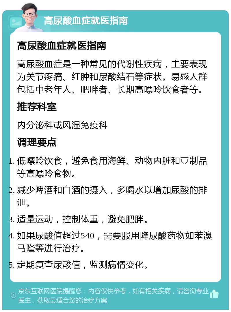 高尿酸血症就医指南 高尿酸血症就医指南 高尿酸血症是一种常见的代谢性疾病，主要表现为关节疼痛、红肿和尿酸结石等症状。易感人群包括中老年人、肥胖者、长期高嘌呤饮食者等。 推荐科室 内分泌科或风湿免疫科 调理要点 低嘌呤饮食，避免食用海鲜、动物内脏和豆制品等高嘌呤食物。 减少啤酒和白酒的摄入，多喝水以增加尿酸的排泄。 适量运动，控制体重，避免肥胖。 如果尿酸值超过540，需要服用降尿酸药物如苯溴马隆等进行治疗。 定期复查尿酸值，监测病情变化。