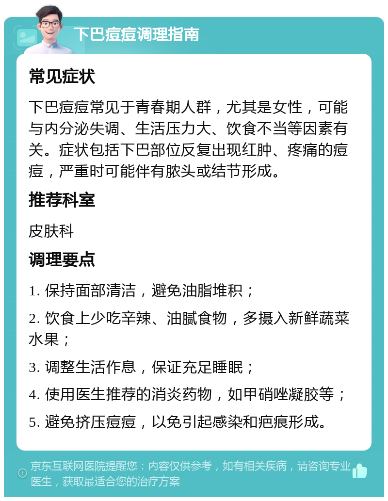 下巴痘痘调理指南 常见症状 下巴痘痘常见于青春期人群，尤其是女性，可能与内分泌失调、生活压力大、饮食不当等因素有关。症状包括下巴部位反复出现红肿、疼痛的痘痘，严重时可能伴有脓头或结节形成。 推荐科室 皮肤科 调理要点 1. 保持面部清洁，避免油脂堆积； 2. 饮食上少吃辛辣、油腻食物，多摄入新鲜蔬菜水果； 3. 调整生活作息，保证充足睡眠； 4. 使用医生推荐的消炎药物，如甲硝唑凝胶等； 5. 避免挤压痘痘，以免引起感染和疤痕形成。