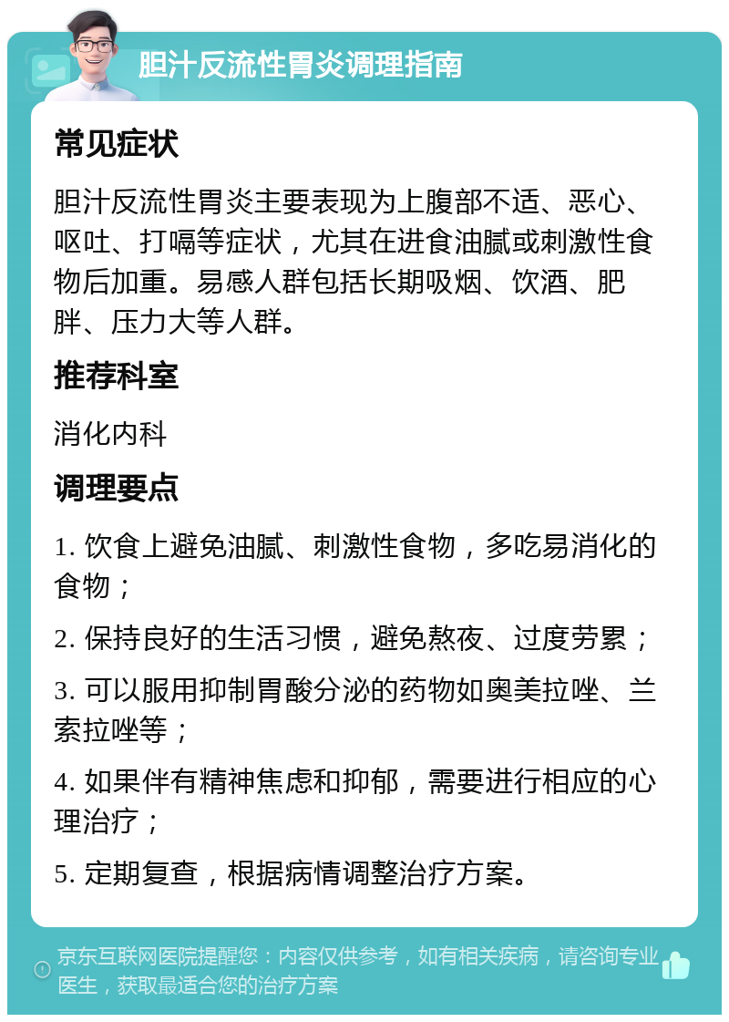 胆汁反流性胃炎调理指南 常见症状 胆汁反流性胃炎主要表现为上腹部不适、恶心、呕吐、打嗝等症状，尤其在进食油腻或刺激性食物后加重。易感人群包括长期吸烟、饮酒、肥胖、压力大等人群。 推荐科室 消化内科 调理要点 1. 饮食上避免油腻、刺激性食物，多吃易消化的食物； 2. 保持良好的生活习惯，避免熬夜、过度劳累； 3. 可以服用抑制胃酸分泌的药物如奥美拉唑、兰索拉唑等； 4. 如果伴有精神焦虑和抑郁，需要进行相应的心理治疗； 5. 定期复查，根据病情调整治疗方案。