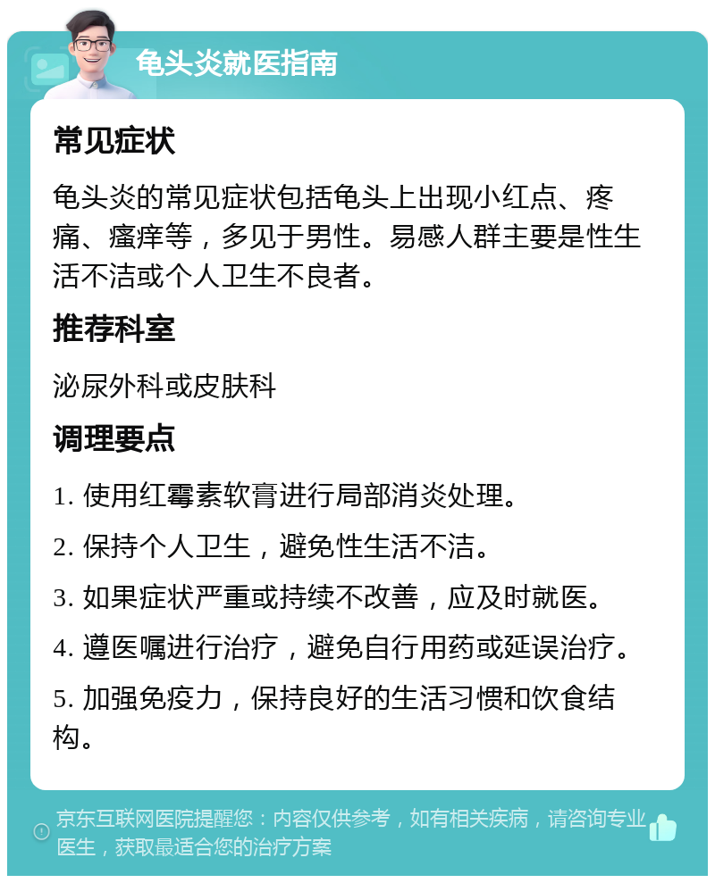 龟头炎就医指南 常见症状 龟头炎的常见症状包括龟头上出现小红点、疼痛、瘙痒等，多见于男性。易感人群主要是性生活不洁或个人卫生不良者。 推荐科室 泌尿外科或皮肤科 调理要点 1. 使用红霉素软膏进行局部消炎处理。 2. 保持个人卫生，避免性生活不洁。 3. 如果症状严重或持续不改善，应及时就医。 4. 遵医嘱进行治疗，避免自行用药或延误治疗。 5. 加强免疫力，保持良好的生活习惯和饮食结构。