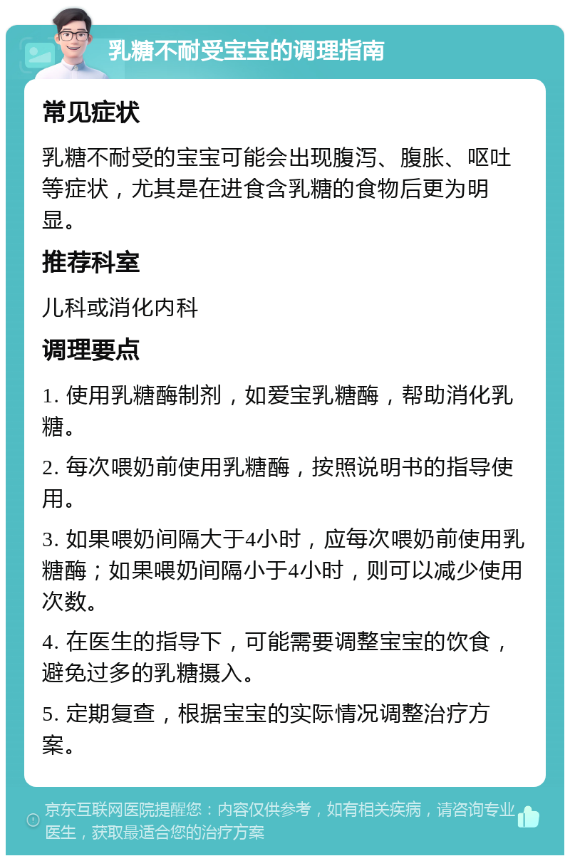 乳糖不耐受宝宝的调理指南 常见症状 乳糖不耐受的宝宝可能会出现腹泻、腹胀、呕吐等症状，尤其是在进食含乳糖的食物后更为明显。 推荐科室 儿科或消化内科 调理要点 1. 使用乳糖酶制剂，如爱宝乳糖酶，帮助消化乳糖。 2. 每次喂奶前使用乳糖酶，按照说明书的指导使用。 3. 如果喂奶间隔大于4小时，应每次喂奶前使用乳糖酶；如果喂奶间隔小于4小时，则可以减少使用次数。 4. 在医生的指导下，可能需要调整宝宝的饮食，避免过多的乳糖摄入。 5. 定期复查，根据宝宝的实际情况调整治疗方案。