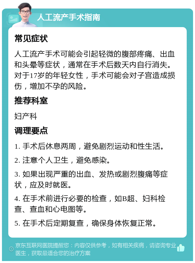 人工流产手术指南 常见症状 人工流产手术可能会引起轻微的腹部疼痛、出血和头晕等症状，通常在手术后数天内自行消失。对于17岁的年轻女性，手术可能会对子宫造成损伤，增加不孕的风险。 推荐科室 妇产科 调理要点 1. 手术后休息两周，避免剧烈运动和性生活。 2. 注意个人卫生，避免感染。 3. 如果出现严重的出血、发热或剧烈腹痛等症状，应及时就医。 4. 在手术前进行必要的检查，如B超、妇科检查、查血和心电图等。 5. 在手术后定期复查，确保身体恢复正常。