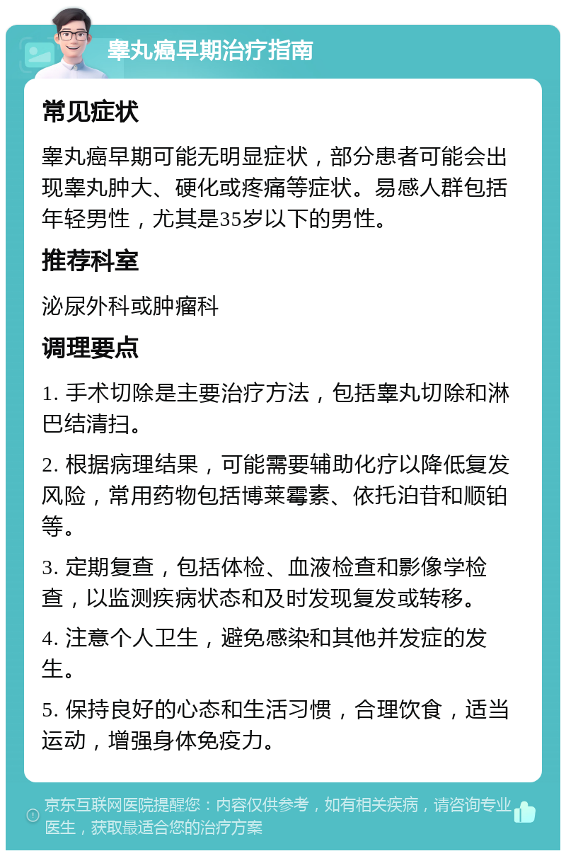 睾丸癌早期治疗指南 常见症状 睾丸癌早期可能无明显症状，部分患者可能会出现睾丸肿大、硬化或疼痛等症状。易感人群包括年轻男性，尤其是35岁以下的男性。 推荐科室 泌尿外科或肿瘤科 调理要点 1. 手术切除是主要治疗方法，包括睾丸切除和淋巴结清扫。 2. 根据病理结果，可能需要辅助化疗以降低复发风险，常用药物包括博莱霉素、依托泊苷和顺铂等。 3. 定期复查，包括体检、血液检查和影像学检查，以监测疾病状态和及时发现复发或转移。 4. 注意个人卫生，避免感染和其他并发症的发生。 5. 保持良好的心态和生活习惯，合理饮食，适当运动，增强身体免疫力。