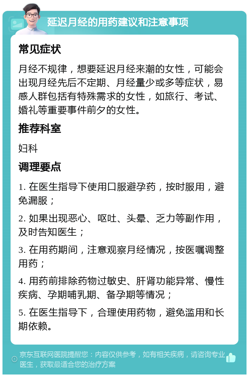 延迟月经的用药建议和注意事项 常见症状 月经不规律，想要延迟月经来潮的女性，可能会出现月经先后不定期、月经量少或多等症状，易感人群包括有特殊需求的女性，如旅行、考试、婚礼等重要事件前夕的女性。 推荐科室 妇科 调理要点 1. 在医生指导下使用口服避孕药，按时服用，避免漏服； 2. 如果出现恶心、呕吐、头晕、乏力等副作用，及时告知医生； 3. 在用药期间，注意观察月经情况，按医嘱调整用药； 4. 用药前排除药物过敏史、肝肾功能异常、慢性疾病、孕期哺乳期、备孕期等情况； 5. 在医生指导下，合理使用药物，避免滥用和长期依赖。