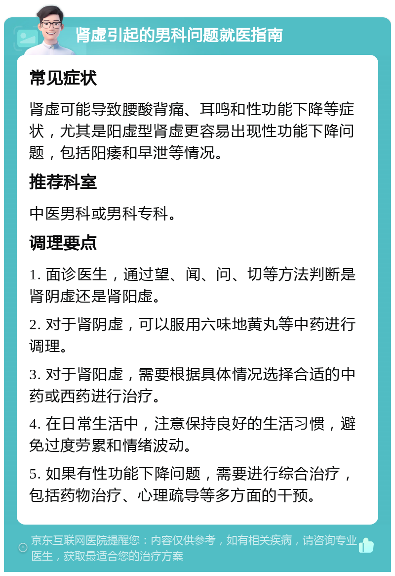 肾虚引起的男科问题就医指南 常见症状 肾虚可能导致腰酸背痛、耳鸣和性功能下降等症状，尤其是阳虚型肾虚更容易出现性功能下降问题，包括阳痿和早泄等情况。 推荐科室 中医男科或男科专科。 调理要点 1. 面诊医生，通过望、闻、问、切等方法判断是肾阴虚还是肾阳虚。 2. 对于肾阴虚，可以服用六味地黄丸等中药进行调理。 3. 对于肾阳虚，需要根据具体情况选择合适的中药或西药进行治疗。 4. 在日常生活中，注意保持良好的生活习惯，避免过度劳累和情绪波动。 5. 如果有性功能下降问题，需要进行综合治疗，包括药物治疗、心理疏导等多方面的干预。