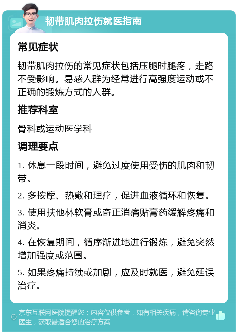 韧带肌肉拉伤就医指南 常见症状 韧带肌肉拉伤的常见症状包括压腿时腿疼，走路不受影响。易感人群为经常进行高强度运动或不正确的锻炼方式的人群。 推荐科室 骨科或运动医学科 调理要点 1. 休息一段时间，避免过度使用受伤的肌肉和韧带。 2. 多按摩、热敷和理疗，促进血液循环和恢复。 3. 使用扶他林软膏或奇正消痛贴膏药缓解疼痛和消炎。 4. 在恢复期间，循序渐进地进行锻炼，避免突然增加强度或范围。 5. 如果疼痛持续或加剧，应及时就医，避免延误治疗。