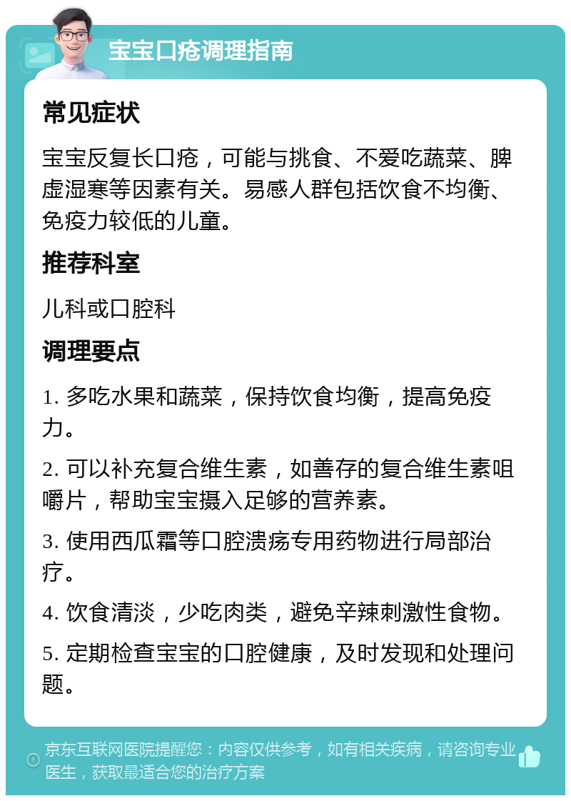 宝宝口疮调理指南 常见症状 宝宝反复长口疮，可能与挑食、不爱吃蔬菜、脾虚湿寒等因素有关。易感人群包括饮食不均衡、免疫力较低的儿童。 推荐科室 儿科或口腔科 调理要点 1. 多吃水果和蔬菜，保持饮食均衡，提高免疫力。 2. 可以补充复合维生素，如善存的复合维生素咀嚼片，帮助宝宝摄入足够的营养素。 3. 使用西瓜霜等口腔溃疡专用药物进行局部治疗。 4. 饮食清淡，少吃肉类，避免辛辣刺激性食物。 5. 定期检查宝宝的口腔健康，及时发现和处理问题。