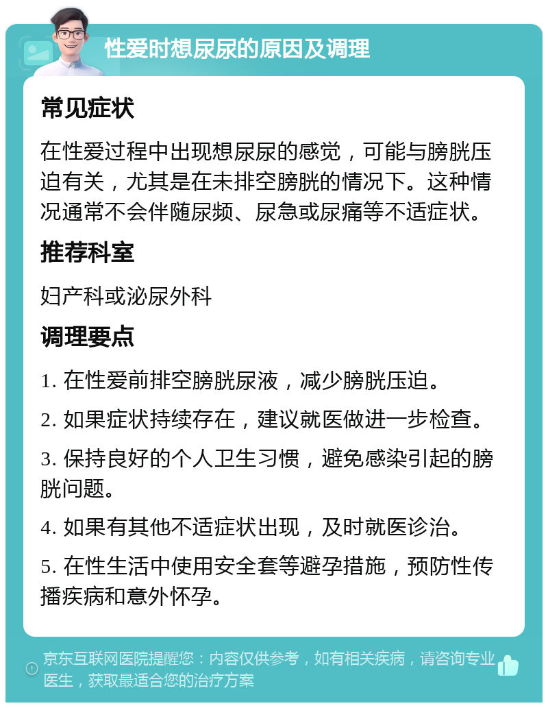 性爱时想尿尿的原因及调理 常见症状 在性爱过程中出现想尿尿的感觉，可能与膀胱压迫有关，尤其是在未排空膀胱的情况下。这种情况通常不会伴随尿频、尿急或尿痛等不适症状。 推荐科室 妇产科或泌尿外科 调理要点 1. 在性爱前排空膀胱尿液，减少膀胱压迫。 2. 如果症状持续存在，建议就医做进一步检查。 3. 保持良好的个人卫生习惯，避免感染引起的膀胱问题。 4. 如果有其他不适症状出现，及时就医诊治。 5. 在性生活中使用安全套等避孕措施，预防性传播疾病和意外怀孕。