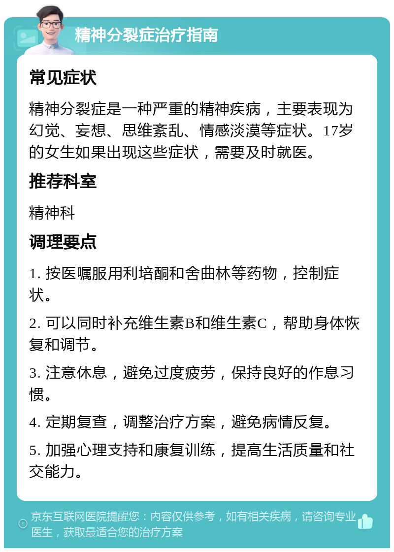 精神分裂症治疗指南 常见症状 精神分裂症是一种严重的精神疾病，主要表现为幻觉、妄想、思维紊乱、情感淡漠等症状。17岁的女生如果出现这些症状，需要及时就医。 推荐科室 精神科 调理要点 1. 按医嘱服用利培酮和舍曲林等药物，控制症状。 2. 可以同时补充维生素B和维生素C，帮助身体恢复和调节。 3. 注意休息，避免过度疲劳，保持良好的作息习惯。 4. 定期复查，调整治疗方案，避免病情反复。 5. 加强心理支持和康复训练，提高生活质量和社交能力。