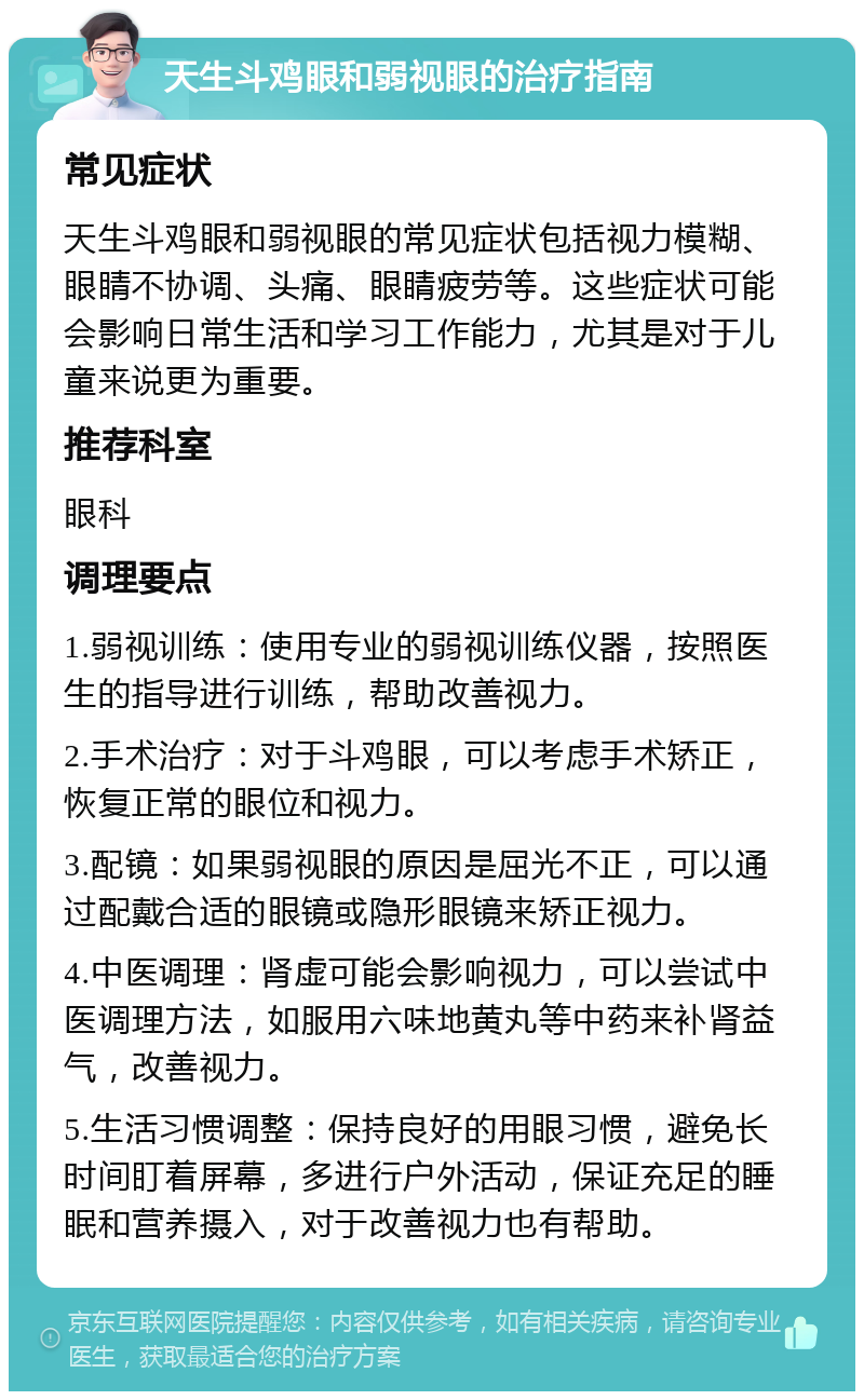 天生斗鸡眼和弱视眼的治疗指南 常见症状 天生斗鸡眼和弱视眼的常见症状包括视力模糊、眼睛不协调、头痛、眼睛疲劳等。这些症状可能会影响日常生活和学习工作能力，尤其是对于儿童来说更为重要。 推荐科室 眼科 调理要点 1.弱视训练：使用专业的弱视训练仪器，按照医生的指导进行训练，帮助改善视力。 2.手术治疗：对于斗鸡眼，可以考虑手术矫正，恢复正常的眼位和视力。 3.配镜：如果弱视眼的原因是屈光不正，可以通过配戴合适的眼镜或隐形眼镜来矫正视力。 4.中医调理：肾虚可能会影响视力，可以尝试中医调理方法，如服用六味地黄丸等中药来补肾益气，改善视力。 5.生活习惯调整：保持良好的用眼习惯，避免长时间盯着屏幕，多进行户外活动，保证充足的睡眠和营养摄入，对于改善视力也有帮助。