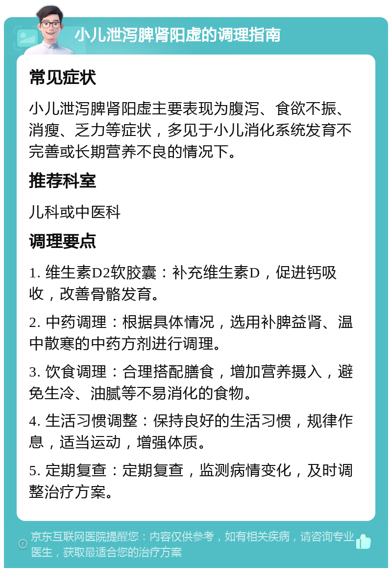 小儿泄泻脾肾阳虚的调理指南 常见症状 小儿泄泻脾肾阳虚主要表现为腹泻、食欲不振、消瘦、乏力等症状，多见于小儿消化系统发育不完善或长期营养不良的情况下。 推荐科室 儿科或中医科 调理要点 1. 维生素D2软胶囊：补充维生素D，促进钙吸收，改善骨骼发育。 2. 中药调理：根据具体情况，选用补脾益肾、温中散寒的中药方剂进行调理。 3. 饮食调理：合理搭配膳食，增加营养摄入，避免生冷、油腻等不易消化的食物。 4. 生活习惯调整：保持良好的生活习惯，规律作息，适当运动，增强体质。 5. 定期复查：定期复查，监测病情变化，及时调整治疗方案。