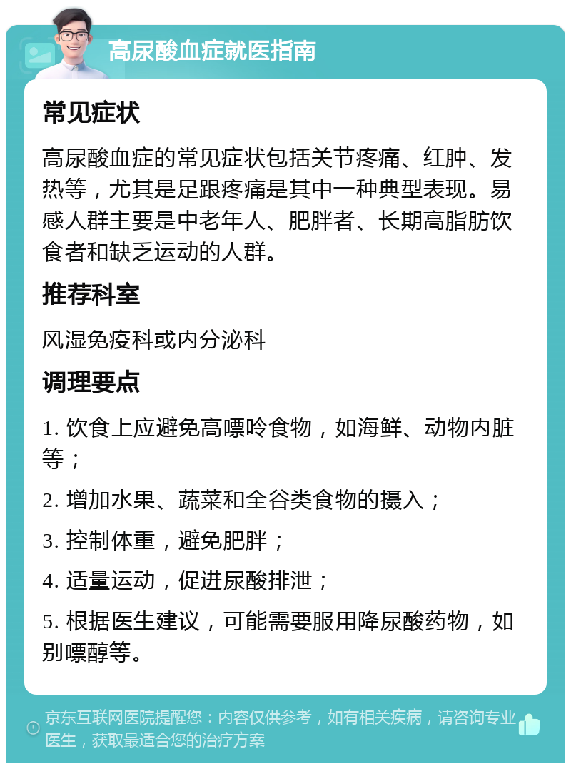 高尿酸血症就医指南 常见症状 高尿酸血症的常见症状包括关节疼痛、红肿、发热等，尤其是足跟疼痛是其中一种典型表现。易感人群主要是中老年人、肥胖者、长期高脂肪饮食者和缺乏运动的人群。 推荐科室 风湿免疫科或内分泌科 调理要点 1. 饮食上应避免高嘌呤食物，如海鲜、动物内脏等； 2. 增加水果、蔬菜和全谷类食物的摄入； 3. 控制体重，避免肥胖； 4. 适量运动，促进尿酸排泄； 5. 根据医生建议，可能需要服用降尿酸药物，如别嘌醇等。