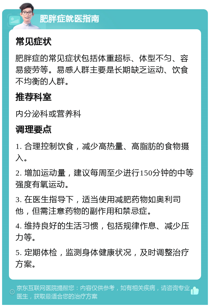 肥胖症就医指南 常见症状 肥胖症的常见症状包括体重超标、体型不匀、容易疲劳等。易感人群主要是长期缺乏运动、饮食不均衡的人群。 推荐科室 内分泌科或营养科 调理要点 1. 合理控制饮食，减少高热量、高脂肪的食物摄入。 2. 增加运动量，建议每周至少进行150分钟的中等强度有氧运动。 3. 在医生指导下，适当使用减肥药物如奥利司他，但需注意药物的副作用和禁忌症。 4. 维持良好的生活习惯，包括规律作息、减少压力等。 5. 定期体检，监测身体健康状况，及时调整治疗方案。