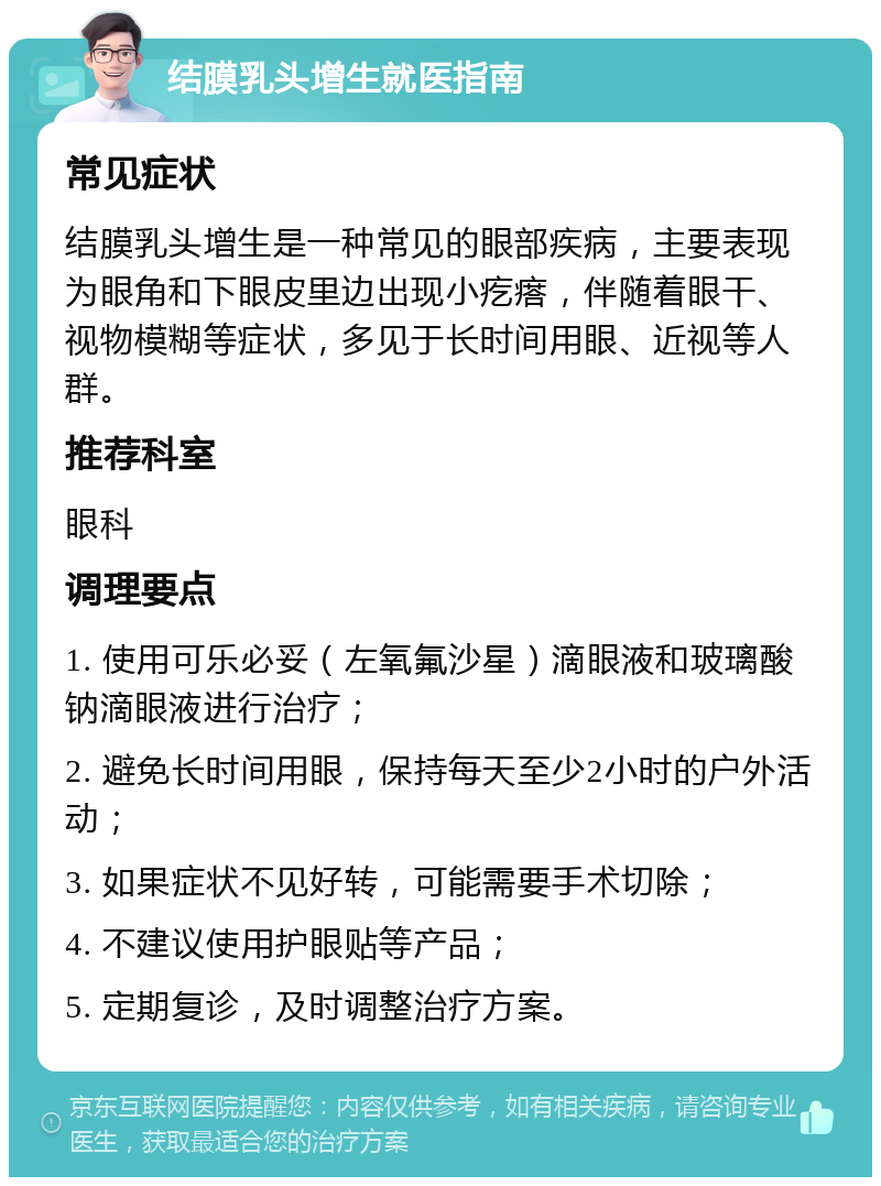 结膜乳头增生就医指南 常见症状 结膜乳头增生是一种常见的眼部疾病，主要表现为眼角和下眼皮里边出现小疙瘩，伴随着眼干、视物模糊等症状，多见于长时间用眼、近视等人群。 推荐科室 眼科 调理要点 1. 使用可乐必妥（左氧氟沙星）滴眼液和玻璃酸钠滴眼液进行治疗； 2. 避免长时间用眼，保持每天至少2小时的户外活动； 3. 如果症状不见好转，可能需要手术切除； 4. 不建议使用护眼贴等产品； 5. 定期复诊，及时调整治疗方案。