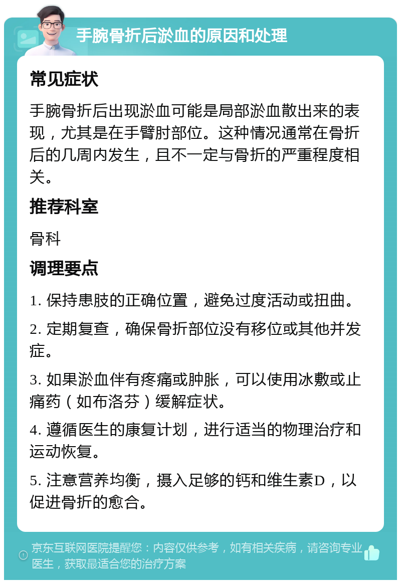 手腕骨折后淤血的原因和处理 常见症状 手腕骨折后出现淤血可能是局部淤血散出来的表现，尤其是在手臂肘部位。这种情况通常在骨折后的几周内发生，且不一定与骨折的严重程度相关。 推荐科室 骨科 调理要点 1. 保持患肢的正确位置，避免过度活动或扭曲。 2. 定期复查，确保骨折部位没有移位或其他并发症。 3. 如果淤血伴有疼痛或肿胀，可以使用冰敷或止痛药（如布洛芬）缓解症状。 4. 遵循医生的康复计划，进行适当的物理治疗和运动恢复。 5. 注意营养均衡，摄入足够的钙和维生素D，以促进骨折的愈合。