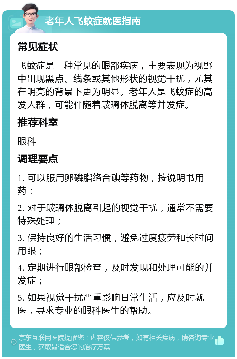 老年人飞蚊症就医指南 常见症状 飞蚊症是一种常见的眼部疾病，主要表现为视野中出现黑点、线条或其他形状的视觉干扰，尤其在明亮的背景下更为明显。老年人是飞蚊症的高发人群，可能伴随着玻璃体脱离等并发症。 推荐科室 眼科 调理要点 1. 可以服用卵磷脂络合碘等药物，按说明书用药； 2. 对于玻璃体脱离引起的视觉干扰，通常不需要特殊处理； 3. 保持良好的生活习惯，避免过度疲劳和长时间用眼； 4. 定期进行眼部检查，及时发现和处理可能的并发症； 5. 如果视觉干扰严重影响日常生活，应及时就医，寻求专业的眼科医生的帮助。