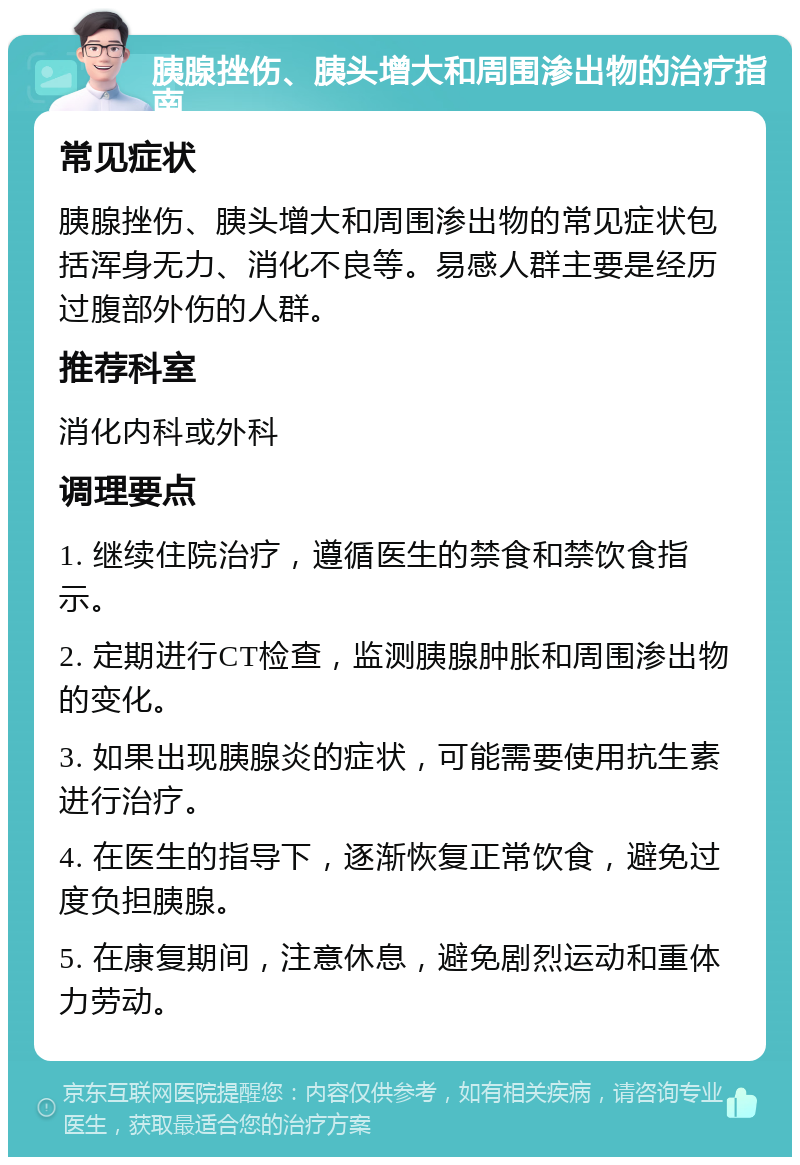 胰腺挫伤、胰头增大和周围渗出物的治疗指南 常见症状 胰腺挫伤、胰头增大和周围渗出物的常见症状包括浑身无力、消化不良等。易感人群主要是经历过腹部外伤的人群。 推荐科室 消化内科或外科 调理要点 1. 继续住院治疗，遵循医生的禁食和禁饮食指示。 2. 定期进行CT检查，监测胰腺肿胀和周围渗出物的变化。 3. 如果出现胰腺炎的症状，可能需要使用抗生素进行治疗。 4. 在医生的指导下，逐渐恢复正常饮食，避免过度负担胰腺。 5. 在康复期间，注意休息，避免剧烈运动和重体力劳动。