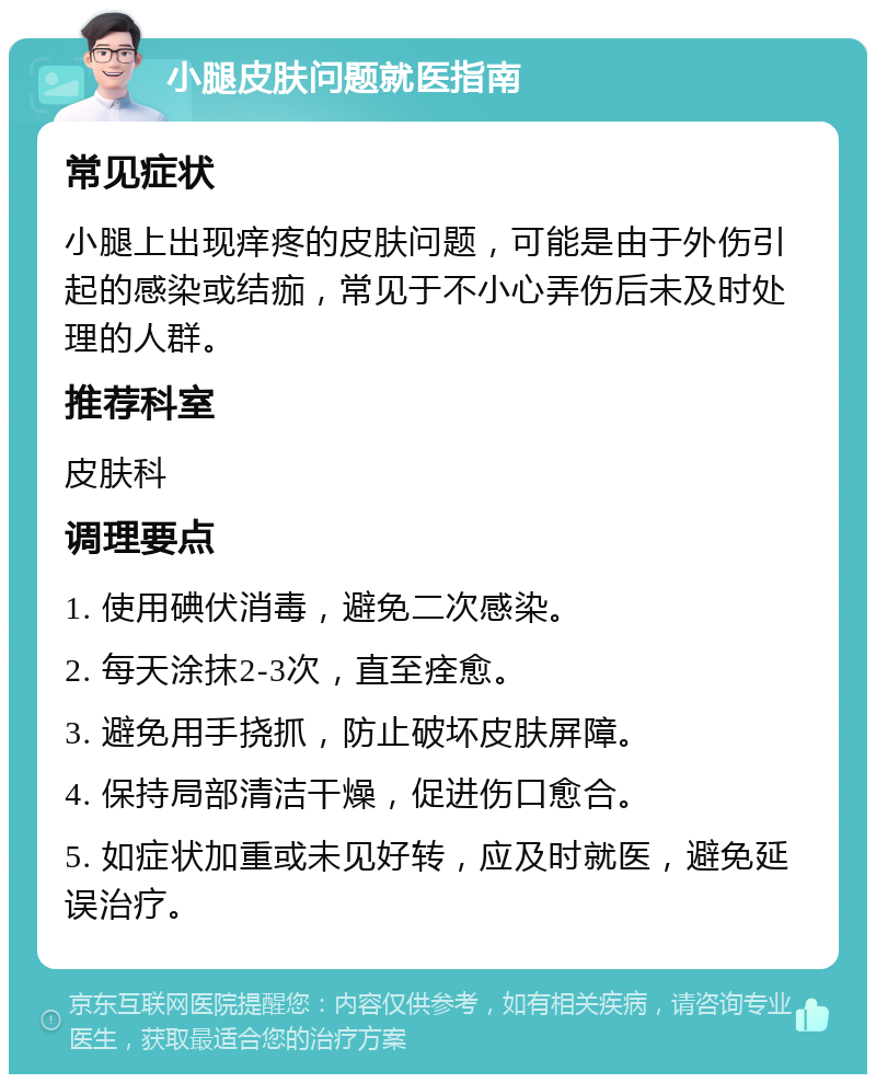 小腿皮肤问题就医指南 常见症状 小腿上出现痒疼的皮肤问题，可能是由于外伤引起的感染或结痂，常见于不小心弄伤后未及时处理的人群。 推荐科室 皮肤科 调理要点 1. 使用碘伏消毒，避免二次感染。 2. 每天涂抹2-3次，直至痊愈。 3. 避免用手挠抓，防止破坏皮肤屏障。 4. 保持局部清洁干燥，促进伤口愈合。 5. 如症状加重或未见好转，应及时就医，避免延误治疗。