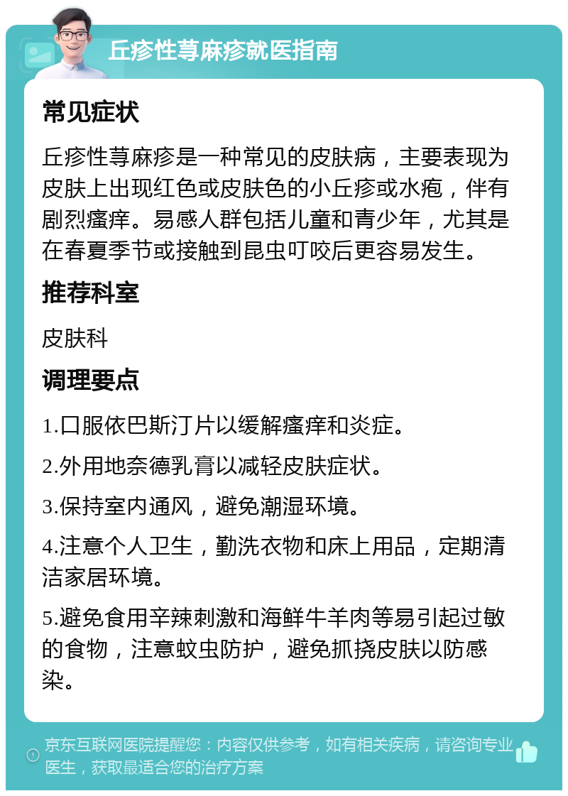 丘疹性荨麻疹就医指南 常见症状 丘疹性荨麻疹是一种常见的皮肤病，主要表现为皮肤上出现红色或皮肤色的小丘疹或水疱，伴有剧烈瘙痒。易感人群包括儿童和青少年，尤其是在春夏季节或接触到昆虫叮咬后更容易发生。 推荐科室 皮肤科 调理要点 1.口服依巴斯汀片以缓解瘙痒和炎症。 2.外用地奈德乳膏以减轻皮肤症状。 3.保持室内通风，避免潮湿环境。 4.注意个人卫生，勤洗衣物和床上用品，定期清洁家居环境。 5.避免食用辛辣刺激和海鲜牛羊肉等易引起过敏的食物，注意蚊虫防护，避免抓挠皮肤以防感染。