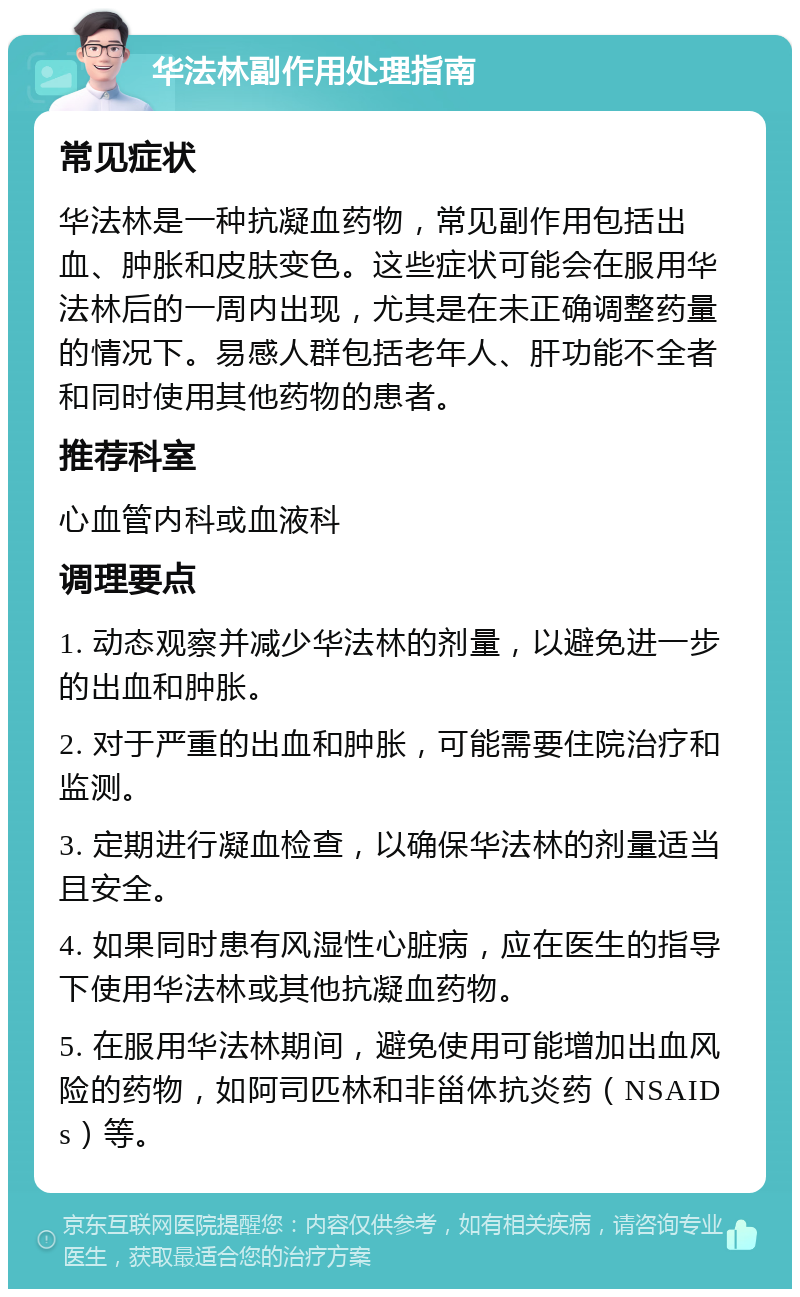 华法林副作用处理指南 常见症状 华法林是一种抗凝血药物，常见副作用包括出血、肿胀和皮肤变色。这些症状可能会在服用华法林后的一周内出现，尤其是在未正确调整药量的情况下。易感人群包括老年人、肝功能不全者和同时使用其他药物的患者。 推荐科室 心血管内科或血液科 调理要点 1. 动态观察并减少华法林的剂量，以避免进一步的出血和肿胀。 2. 对于严重的出血和肿胀，可能需要住院治疗和监测。 3. 定期进行凝血检查，以确保华法林的剂量适当且安全。 4. 如果同时患有风湿性心脏病，应在医生的指导下使用华法林或其他抗凝血药物。 5. 在服用华法林期间，避免使用可能增加出血风险的药物，如阿司匹林和非甾体抗炎药（NSAIDs）等。