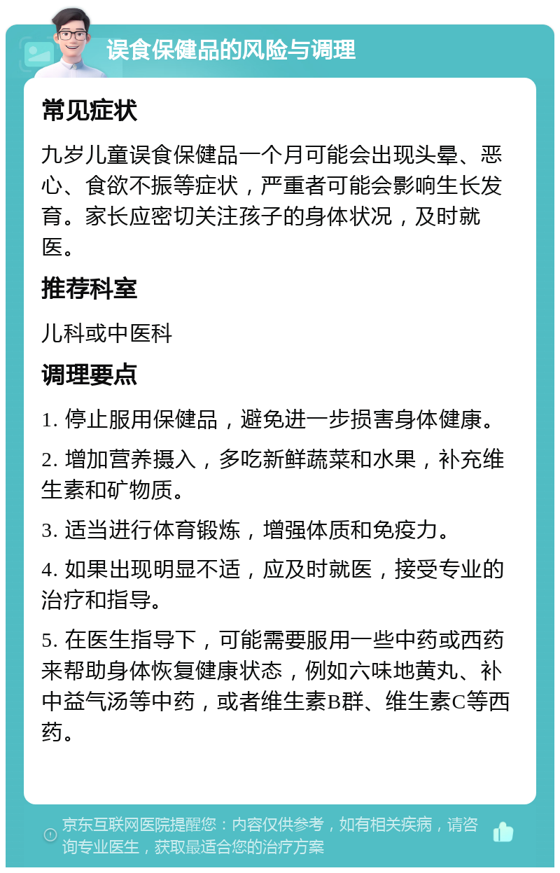 误食保健品的风险与调理 常见症状 九岁儿童误食保健品一个月可能会出现头晕、恶心、食欲不振等症状，严重者可能会影响生长发育。家长应密切关注孩子的身体状况，及时就医。 推荐科室 儿科或中医科 调理要点 1. 停止服用保健品，避免进一步损害身体健康。 2. 增加营养摄入，多吃新鲜蔬菜和水果，补充维生素和矿物质。 3. 适当进行体育锻炼，增强体质和免疫力。 4. 如果出现明显不适，应及时就医，接受专业的治疗和指导。 5. 在医生指导下，可能需要服用一些中药或西药来帮助身体恢复健康状态，例如六味地黄丸、补中益气汤等中药，或者维生素B群、维生素C等西药。