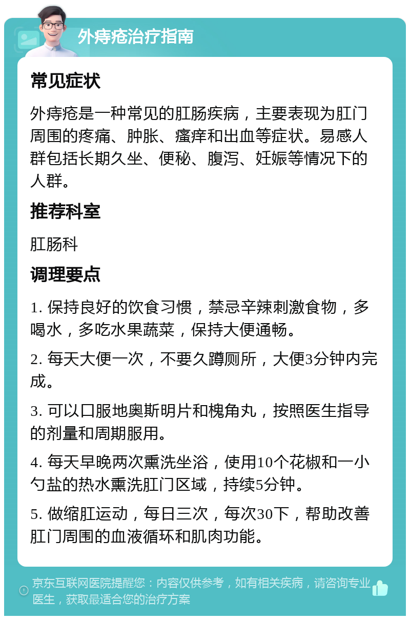 外痔疮治疗指南 常见症状 外痔疮是一种常见的肛肠疾病，主要表现为肛门周围的疼痛、肿胀、瘙痒和出血等症状。易感人群包括长期久坐、便秘、腹泻、妊娠等情况下的人群。 推荐科室 肛肠科 调理要点 1. 保持良好的饮食习惯，禁忌辛辣刺激食物，多喝水，多吃水果蔬菜，保持大便通畅。 2. 每天大便一次，不要久蹲厕所，大便3分钟内完成。 3. 可以口服地奥斯明片和槐角丸，按照医生指导的剂量和周期服用。 4. 每天早晚两次熏洗坐浴，使用10个花椒和一小勺盐的热水熏洗肛门区域，持续5分钟。 5. 做缩肛运动，每日三次，每次30下，帮助改善肛门周围的血液循环和肌肉功能。