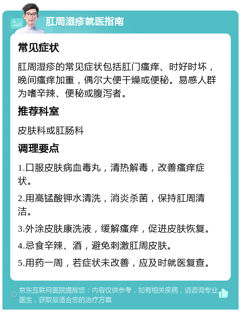 肛周湿疹就医指南 常见症状 肛周湿疹的常见症状包括肛门瘙痒、时好时坏，晚间瘙痒加重，偶尔大便干燥或便秘。易感人群为嗜辛辣、便秘或腹泻者。 推荐科室 皮肤科或肛肠科 调理要点 1.口服皮肤病血毒丸，清热解毒，改善瘙痒症状。 2.用高锰酸钾水清洗，消炎杀菌，保持肛周清洁。 3.外涂皮肤康洗液，缓解瘙痒，促进皮肤恢复。 4.忌食辛辣、酒，避免刺激肛周皮肤。 5.用药一周，若症状未改善，应及时就医复查。