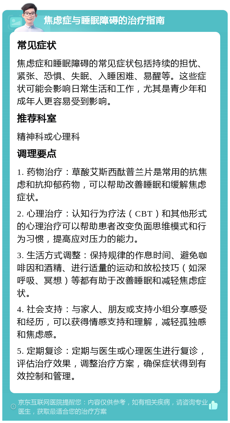 焦虑症与睡眠障碍的治疗指南 常见症状 焦虑症和睡眠障碍的常见症状包括持续的担忧、紧张、恐惧、失眠、入睡困难、易醒等。这些症状可能会影响日常生活和工作，尤其是青少年和成年人更容易受到影响。 推荐科室 精神科或心理科 调理要点 1. 药物治疗：草酸艾斯西酞普兰片是常用的抗焦虑和抗抑郁药物，可以帮助改善睡眠和缓解焦虑症状。 2. 心理治疗：认知行为疗法（CBT）和其他形式的心理治疗可以帮助患者改变负面思维模式和行为习惯，提高应对压力的能力。 3. 生活方式调整：保持规律的作息时间、避免咖啡因和酒精、进行适量的运动和放松技巧（如深呼吸、冥想）等都有助于改善睡眠和减轻焦虑症状。 4. 社会支持：与家人、朋友或支持小组分享感受和经历，可以获得情感支持和理解，减轻孤独感和焦虑感。 5. 定期复诊：定期与医生或心理医生进行复诊，评估治疗效果，调整治疗方案，确保症状得到有效控制和管理。