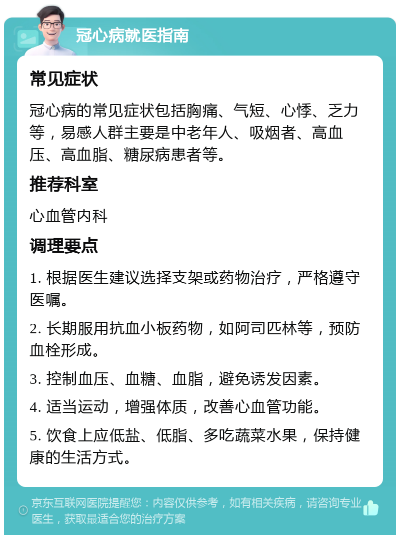 冠心病就医指南 常见症状 冠心病的常见症状包括胸痛、气短、心悸、乏力等，易感人群主要是中老年人、吸烟者、高血压、高血脂、糖尿病患者等。 推荐科室 心血管内科 调理要点 1. 根据医生建议选择支架或药物治疗，严格遵守医嘱。 2. 长期服用抗血小板药物，如阿司匹林等，预防血栓形成。 3. 控制血压、血糖、血脂，避免诱发因素。 4. 适当运动，增强体质，改善心血管功能。 5. 饮食上应低盐、低脂、多吃蔬菜水果，保持健康的生活方式。