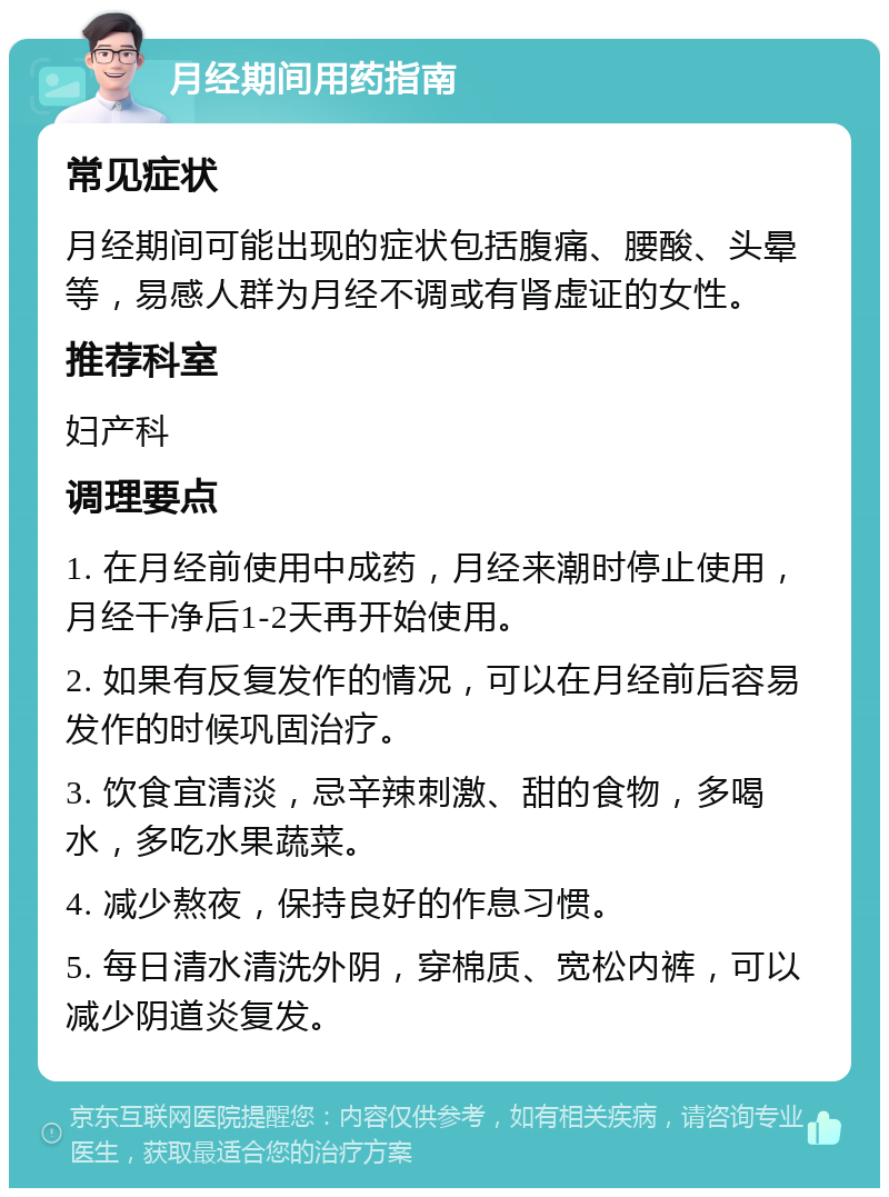 月经期间用药指南 常见症状 月经期间可能出现的症状包括腹痛、腰酸、头晕等，易感人群为月经不调或有肾虚证的女性。 推荐科室 妇产科 调理要点 1. 在月经前使用中成药，月经来潮时停止使用，月经干净后1-2天再开始使用。 2. 如果有反复发作的情况，可以在月经前后容易发作的时候巩固治疗。 3. 饮食宜清淡，忌辛辣刺激、甜的食物，多喝水，多吃水果蔬菜。 4. 减少熬夜，保持良好的作息习惯。 5. 每日清水清洗外阴，穿棉质、宽松内裤，可以减少阴道炎复发。