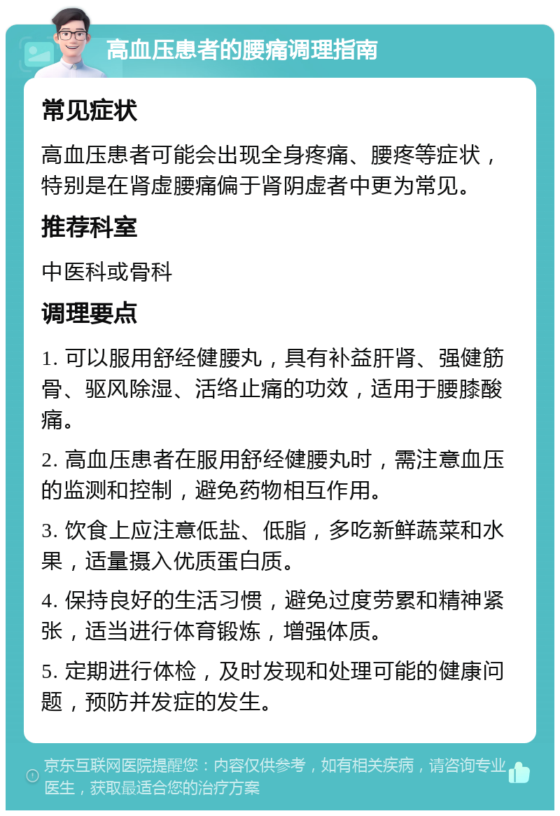 高血压患者的腰痛调理指南 常见症状 高血压患者可能会出现全身疼痛、腰疼等症状，特别是在肾虚腰痛偏于肾阴虚者中更为常见。 推荐科室 中医科或骨科 调理要点 1. 可以服用舒经健腰丸，具有补益肝肾、强健筋骨、驱风除湿、活络止痛的功效，适用于腰膝酸痛。 2. 高血压患者在服用舒经健腰丸时，需注意血压的监测和控制，避免药物相互作用。 3. 饮食上应注意低盐、低脂，多吃新鲜蔬菜和水果，适量摄入优质蛋白质。 4. 保持良好的生活习惯，避免过度劳累和精神紧张，适当进行体育锻炼，增强体质。 5. 定期进行体检，及时发现和处理可能的健康问题，预防并发症的发生。