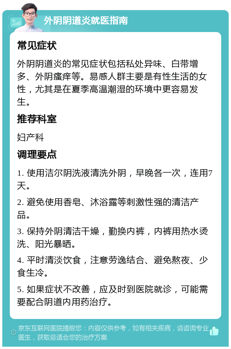 外阴阴道炎就医指南 常见症状 外阴阴道炎的常见症状包括私处异味、白带增多、外阴瘙痒等。易感人群主要是有性生活的女性，尤其是在夏季高温潮湿的环境中更容易发生。 推荐科室 妇产科 调理要点 1. 使用洁尔阴洗液清洗外阴，早晚各一次，连用7天。 2. 避免使用香皂、沐浴露等刺激性强的清洁产品。 3. 保持外阴清洁干燥，勤换内裤，内裤用热水烫洗、阳光暴晒。 4. 平时清淡饮食，注意劳逸结合、避免熬夜、少食生冷。 5. 如果症状不改善，应及时到医院就诊，可能需要配合阴道内用药治疗。