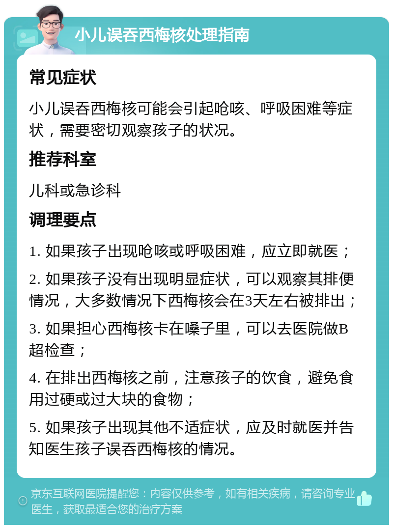 小儿误吞西梅核处理指南 常见症状 小儿误吞西梅核可能会引起呛咳、呼吸困难等症状，需要密切观察孩子的状况。 推荐科室 儿科或急诊科 调理要点 1. 如果孩子出现呛咳或呼吸困难，应立即就医； 2. 如果孩子没有出现明显症状，可以观察其排便情况，大多数情况下西梅核会在3天左右被排出； 3. 如果担心西梅核卡在嗓子里，可以去医院做B超检查； 4. 在排出西梅核之前，注意孩子的饮食，避免食用过硬或过大块的食物； 5. 如果孩子出现其他不适症状，应及时就医并告知医生孩子误吞西梅核的情况。