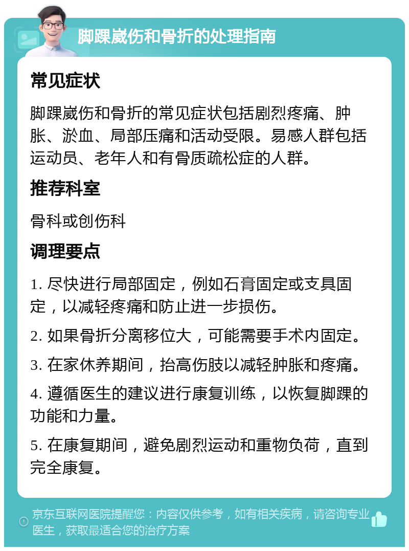 脚踝崴伤和骨折的处理指南 常见症状 脚踝崴伤和骨折的常见症状包括剧烈疼痛、肿胀、淤血、局部压痛和活动受限。易感人群包括运动员、老年人和有骨质疏松症的人群。 推荐科室 骨科或创伤科 调理要点 1. 尽快进行局部固定，例如石膏固定或支具固定，以减轻疼痛和防止进一步损伤。 2. 如果骨折分离移位大，可能需要手术内固定。 3. 在家休养期间，抬高伤肢以减轻肿胀和疼痛。 4. 遵循医生的建议进行康复训练，以恢复脚踝的功能和力量。 5. 在康复期间，避免剧烈运动和重物负荷，直到完全康复。