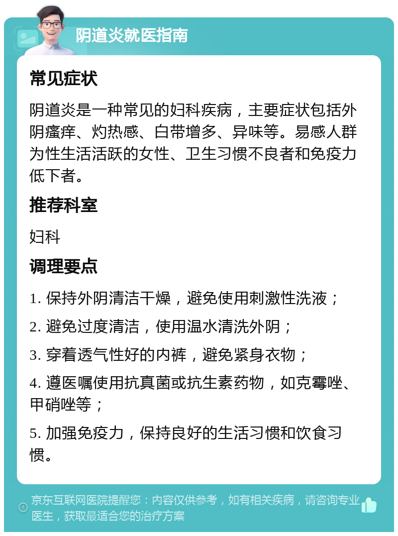 阴道炎就医指南 常见症状 阴道炎是一种常见的妇科疾病，主要症状包括外阴瘙痒、灼热感、白带增多、异味等。易感人群为性生活活跃的女性、卫生习惯不良者和免疫力低下者。 推荐科室 妇科 调理要点 1. 保持外阴清洁干燥，避免使用刺激性洗液； 2. 避免过度清洁，使用温水清洗外阴； 3. 穿着透气性好的内裤，避免紧身衣物； 4. 遵医嘱使用抗真菌或抗生素药物，如克霉唑、甲硝唑等； 5. 加强免疫力，保持良好的生活习惯和饮食习惯。